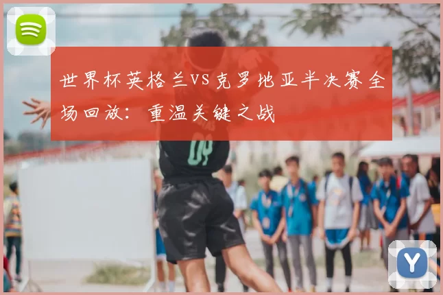 世界杯英格兰vs克罗地亚半决赛全场回放：重温关键之战