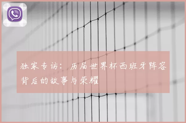 独家专访:历届世界杯西班牙阵容背后的故事与荣耀