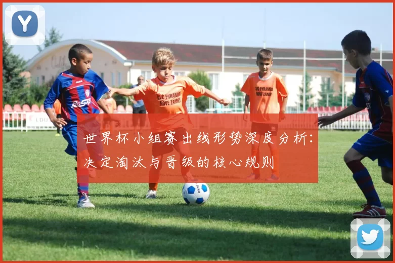 世界杯小组赛出线形势深度分析:决定淘汰与晋级的核心规则
