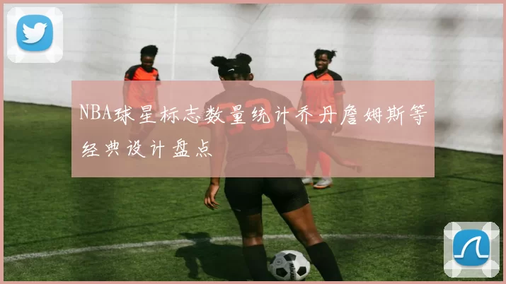 NBA球星标志数量统计乔丹詹姆斯等经典设计盘点