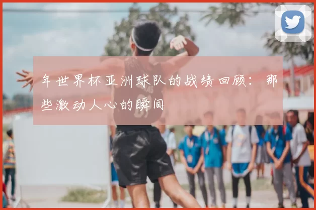年世界杯亚洲球队的战绩回顾：那些激动人心的瞬间