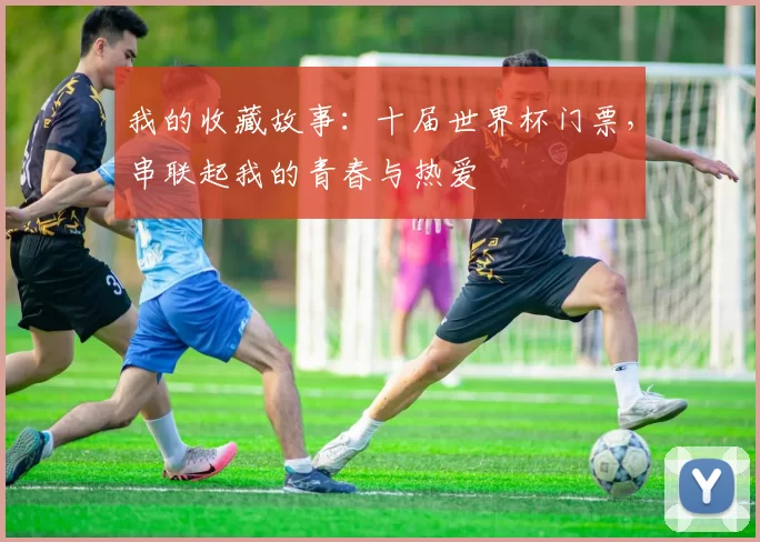 我的收藏故事：十届世界杯门票，串联起我的青春与热爱