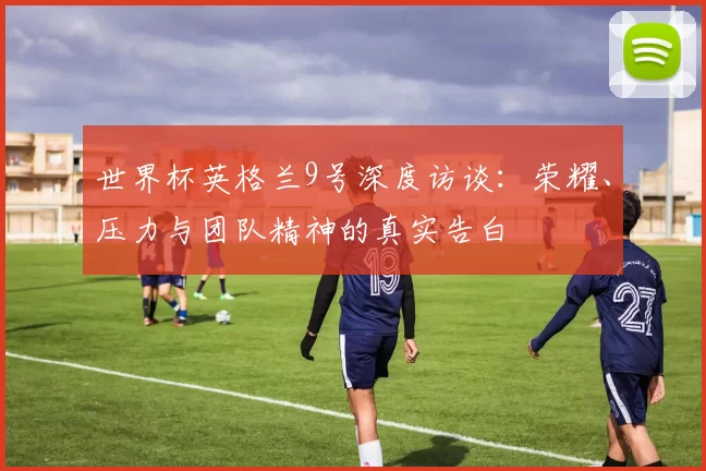 世界杯英格兰9号深度访谈：荣耀、压力与团队精神的真实告白