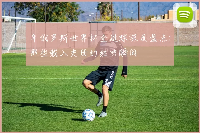 年俄罗斯世界杯全进球深度盘点:那些载入史册的经典瞬间