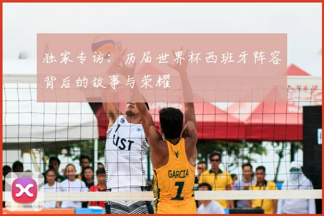 独家专访:历届世界杯西班牙阵容背后的故事与荣耀