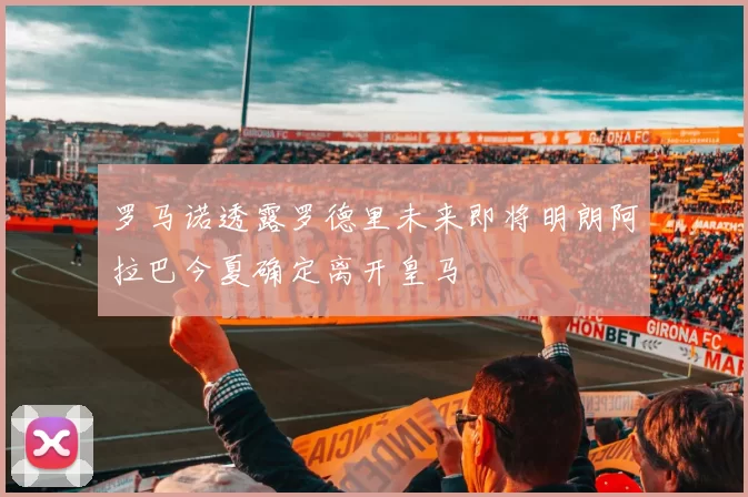 罗马诺透露罗德里未来即将明朗阿拉巴今夏确定离开皇马