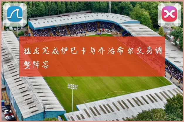 猛龙完成伊巴卡与乔治希尔交易调整阵容
