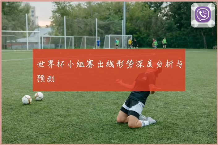 世界杯小组赛出线形势深度分析与预测