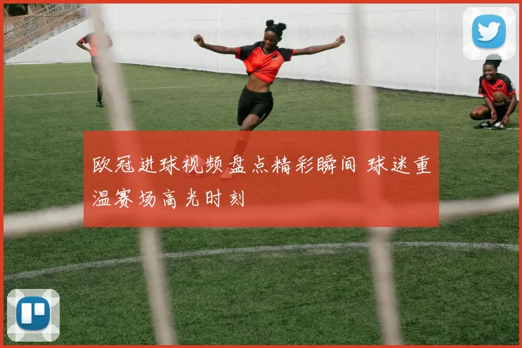 欧冠进球视频盘点精彩瞬间 球迷重温赛场高光时刻