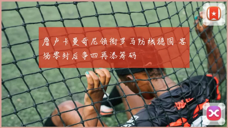 詹卢卡曼奇尼领衔罗马防线稳固 客场零封后争四再添筹码