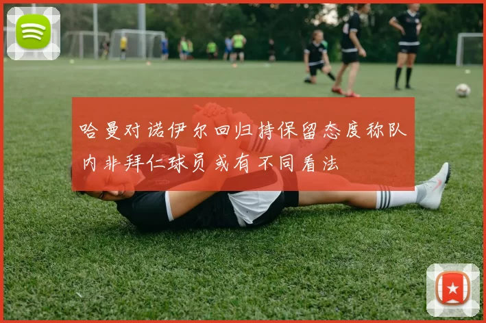 哈曼对诺伊尔回归持保留态度称队内非拜仁球员或有不同看法