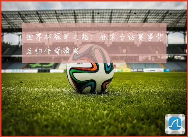 世界杯冠军之路:独家专访赛事背后的传奇瞬间