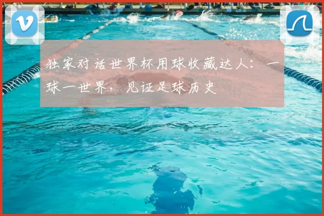 独家对话世界杯用球收藏达人:一球一世界,见证足球历史