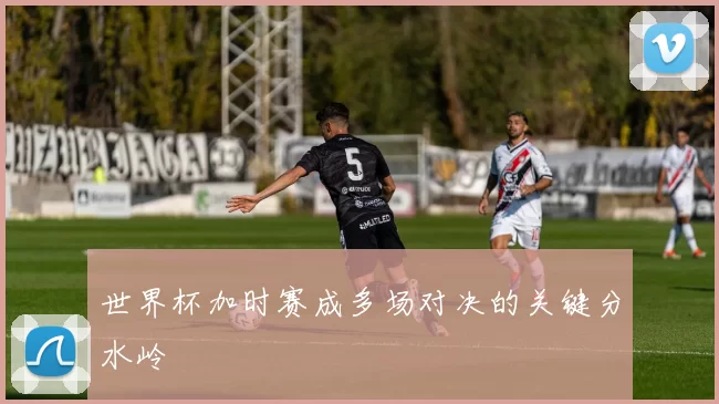 世界杯加时赛成多场对决的关键分水岭