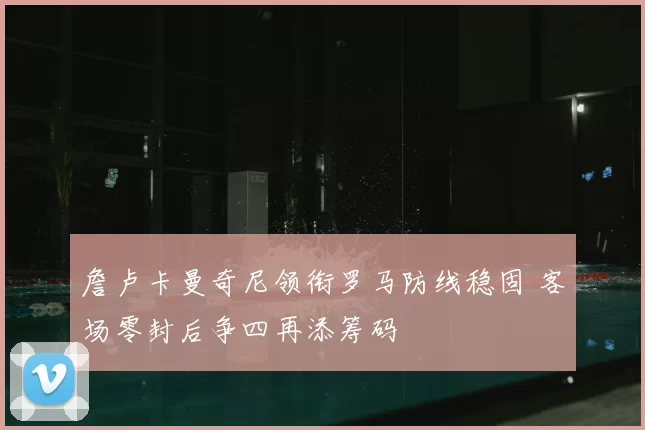 詹卢卡曼奇尼领衔罗马防线稳固 客场零封后争四再添筹码