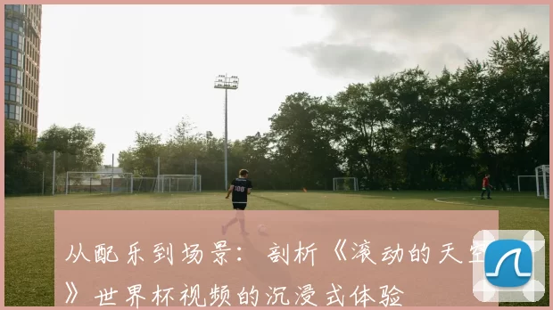 从配乐到场景：剖析《滚动的天空》世界杯视频的沉浸式体验
