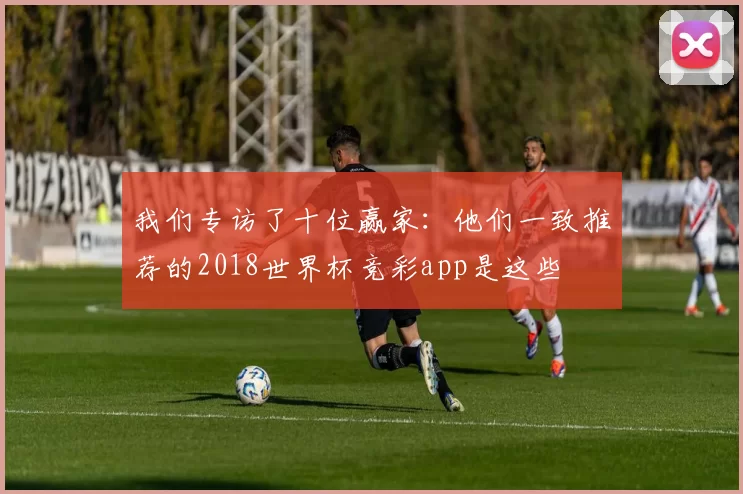 我们专访了十位赢家：他们一致推荐的2018世界杯竞彩app是这些