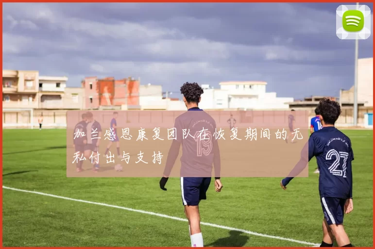加兰感恩康复团队在恢复期间的无私付出与支持