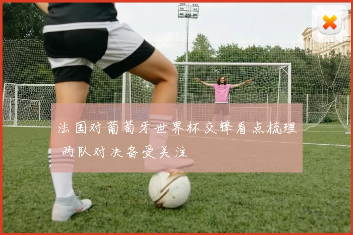 法国对葡萄牙世界杯交锋看点梳理 两队对决备受关注