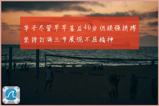华子尽管早早落后40分仍顽强拼搏坚持打满三节展现不屈精神