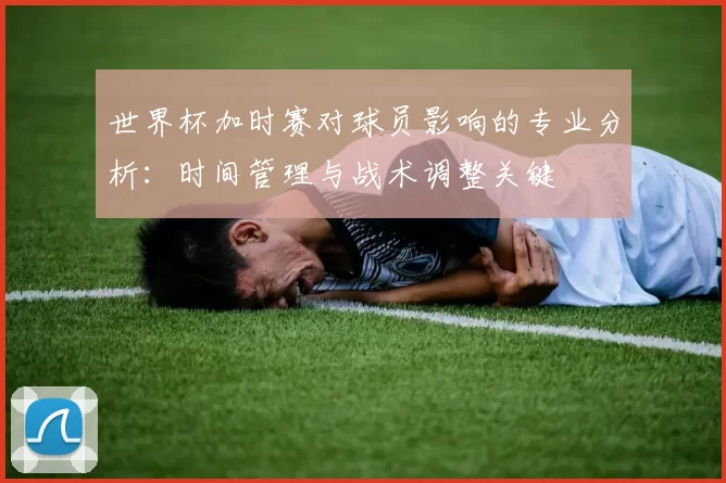 世界杯加时赛对球员影响的专业分析：时间管理与战术调整关键