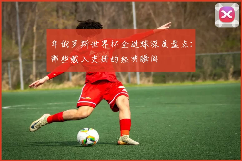 年俄罗斯世界杯全进球深度盘点：那些载入史册的经典瞬间