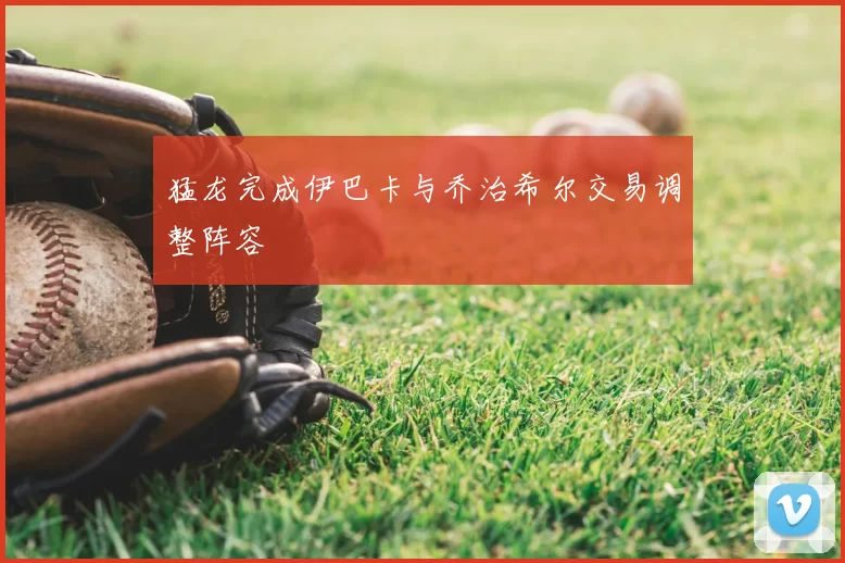 猛龙完成伊巴卡与乔治希尔交易调整阵容