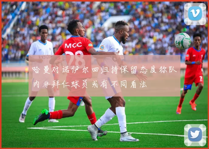 哈曼对诺伊尔回归持保留态度称队内非拜仁球员或有不同看法