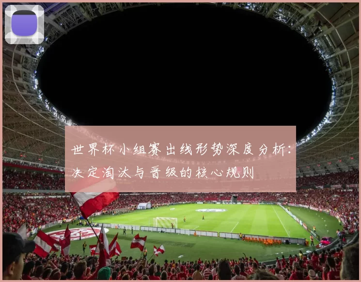 世界杯小组赛出线形势深度分析：决定淘汰与晋级的核心规则