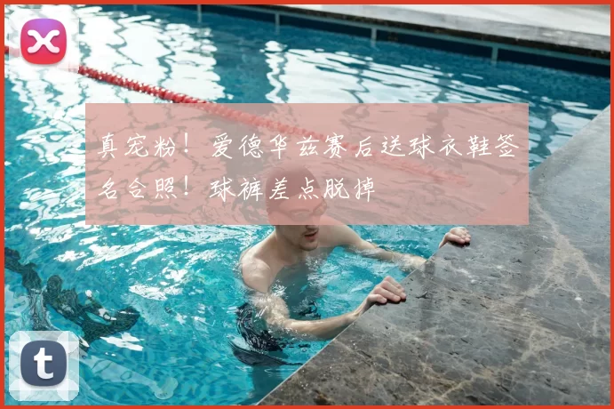 真宠粉!爱德华兹赛后送球衣鞋签名合照!球裤差点脱掉