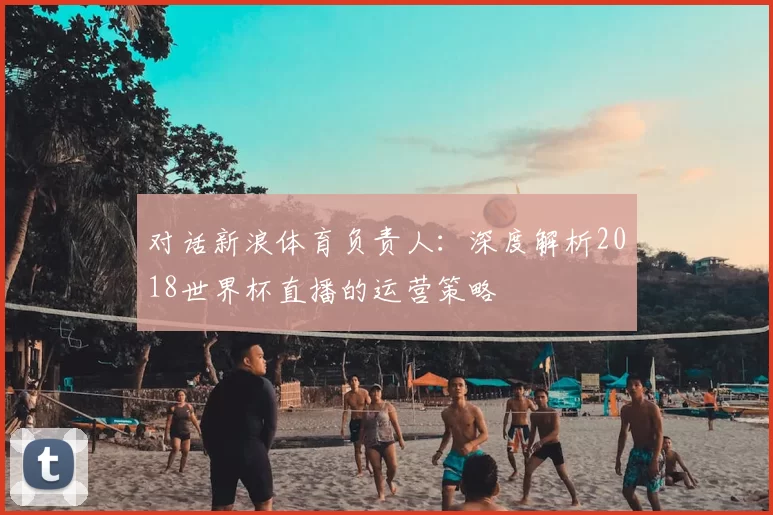 对话新浪体育负责人:深度解析2018世界杯直播的运营策略