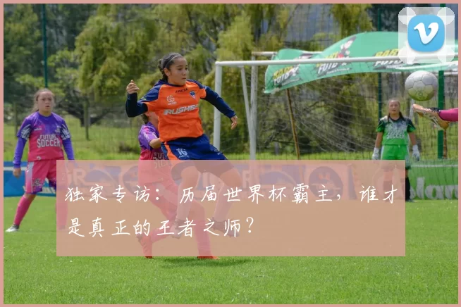 独家专访:历届世界杯霸主,谁才是真正的王者之师?