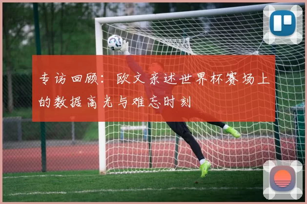 专访回顾:欧文亲述世界杯赛场上的数据高光与难忘时刻