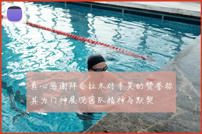 真心感谢拜合拉木对李昊的赞誉称其为门神展现团队精神与默契