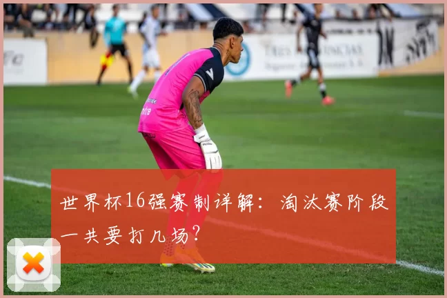 世界杯16强赛制详解：淘汰赛阶段一共要打几场？