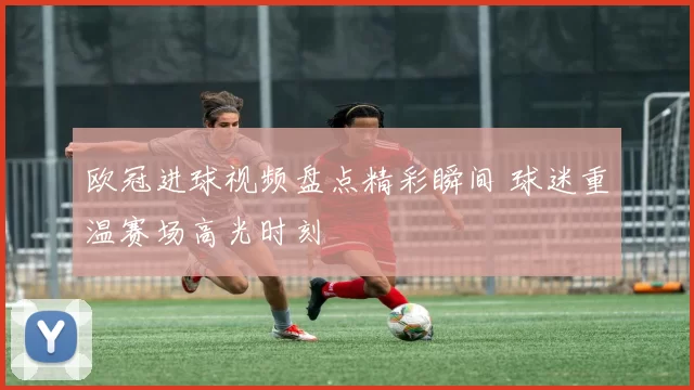 欧冠进球视频盘点精彩瞬间 球迷重温赛场高光时刻