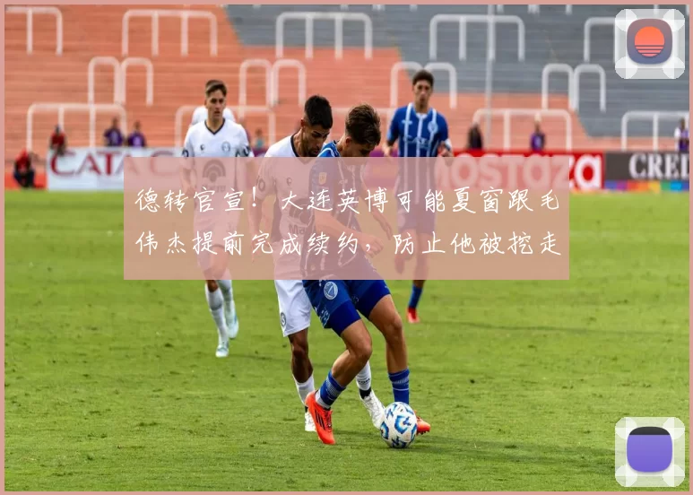 德转官宣!大连英博可能夏窗跟毛伟杰提前完成续约,防止他被挖走