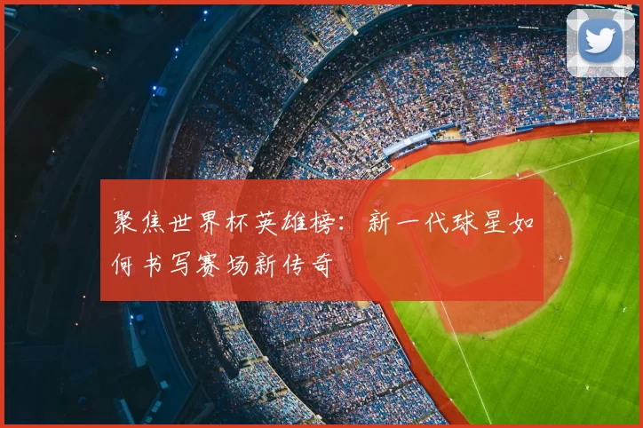 聚焦世界杯英雄榜:新一代球星如何书写赛场新传奇