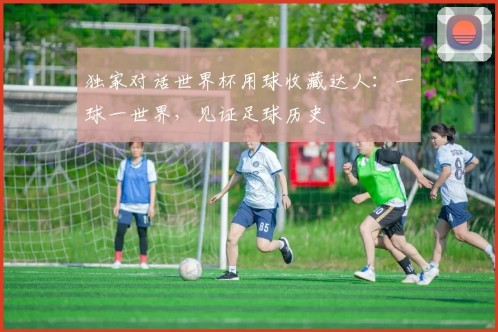 独家对话世界杯用球收藏达人:一球一世界,见证足球历史
