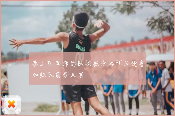 泰山队军师离队执教今治FC马德鲁加归队前景未明