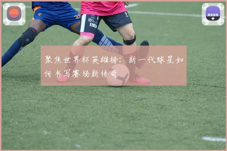 聚焦世界杯英雄榜:新一代球星如何书写赛场新传奇