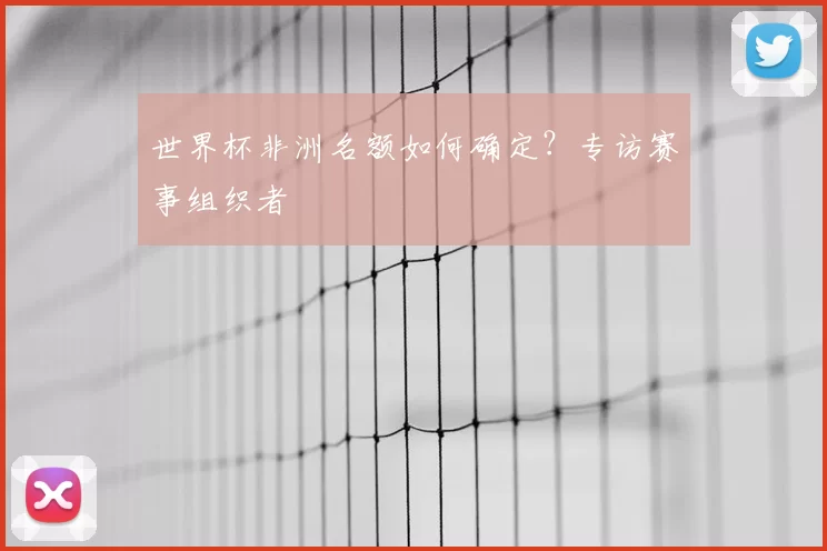 世界杯非洲名额如何确定?专访赛事组织者