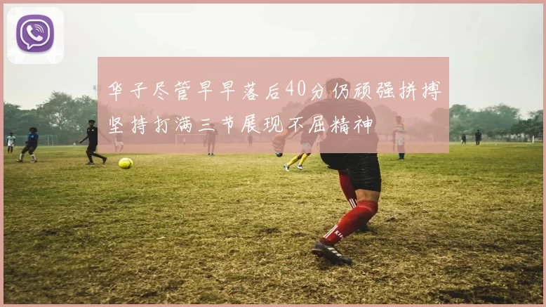 华子尽管早早落后40分仍顽强拼搏坚持打满三节展现不屈精神