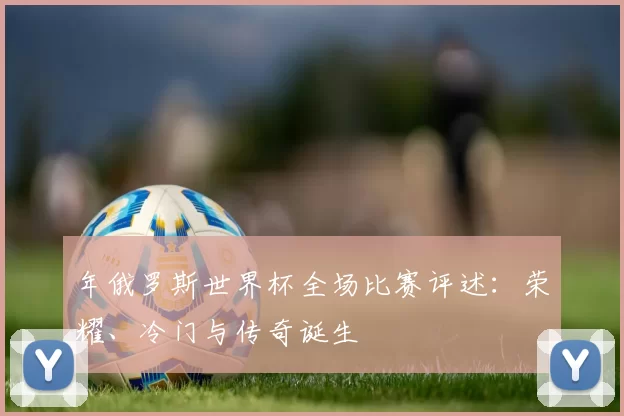 年俄罗斯世界杯全场比赛评述:荣耀、冷门与传奇诞生