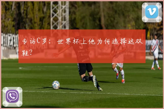 专访C罗：世界杯上他为何选择这双鞋？