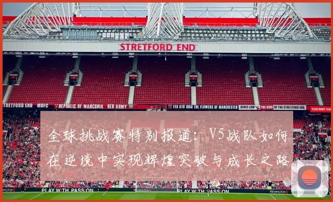 全球挑战赛特别报道:V5战队如何在逆境中实现辉煌突破与成长之路