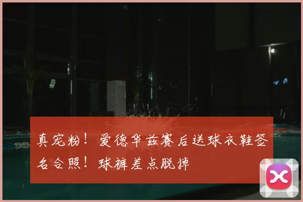 真宠粉!爱德华兹赛后送球衣鞋签名合照!球裤差点脱掉