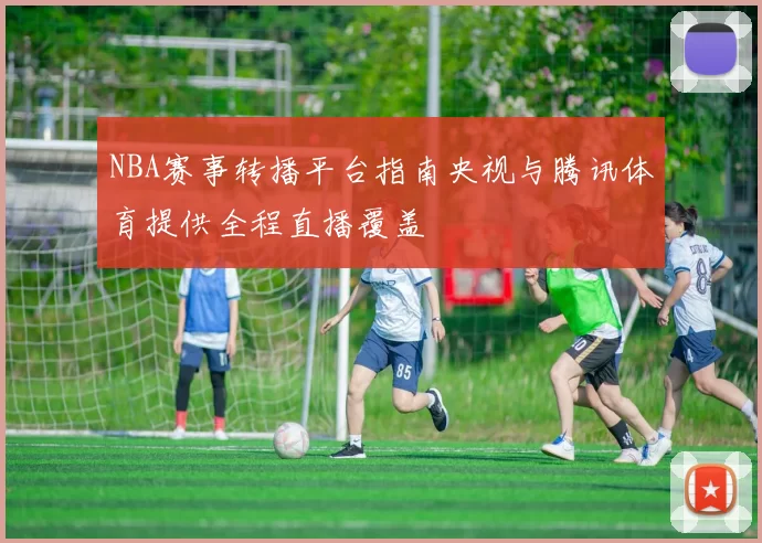 NBA赛事转播平台指南央视与腾讯体育提供全程直播覆盖