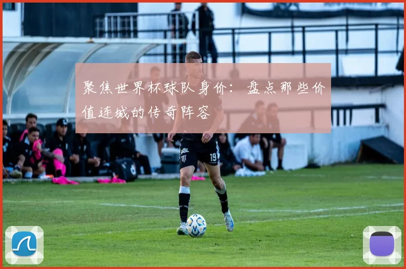 聚焦世界杯球队身价:盘点那些价值连城的传奇阵容