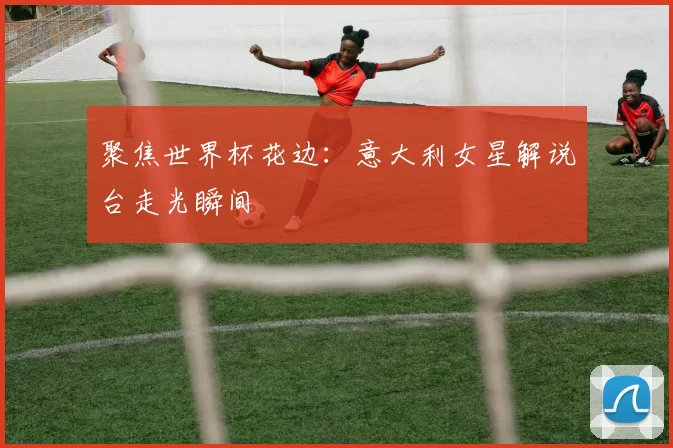 聚焦世界杯花边：意大利女星解说台走光瞬间